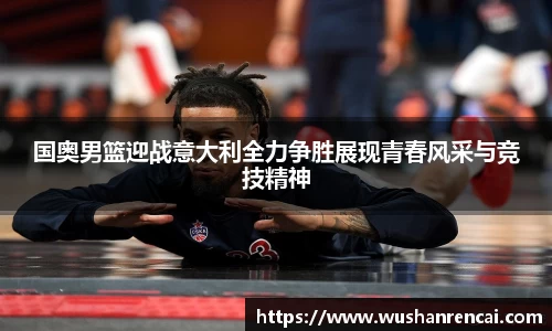 国奥男篮迎战意大利全力争胜展现青春风采与竞技精神